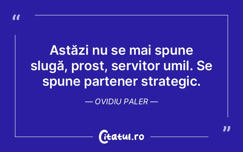 Astăzi nu se mai spune slugă, prost, servitor umil. Se spune partener strategic. Ovidiu Paler