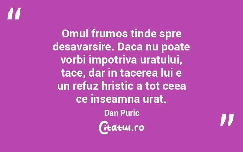 Omul frumos tinde spre desavarsire. Daca nu poate vorbi impotriva uratului, tace, dar in tacerea lui e un refuz hristic a tot ceea ce inseamna urat. Dan Puric