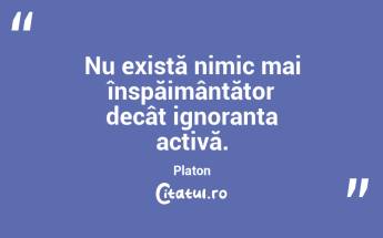 Nu există nimic mai înspăimântător decât ignoranța activă. Platon...