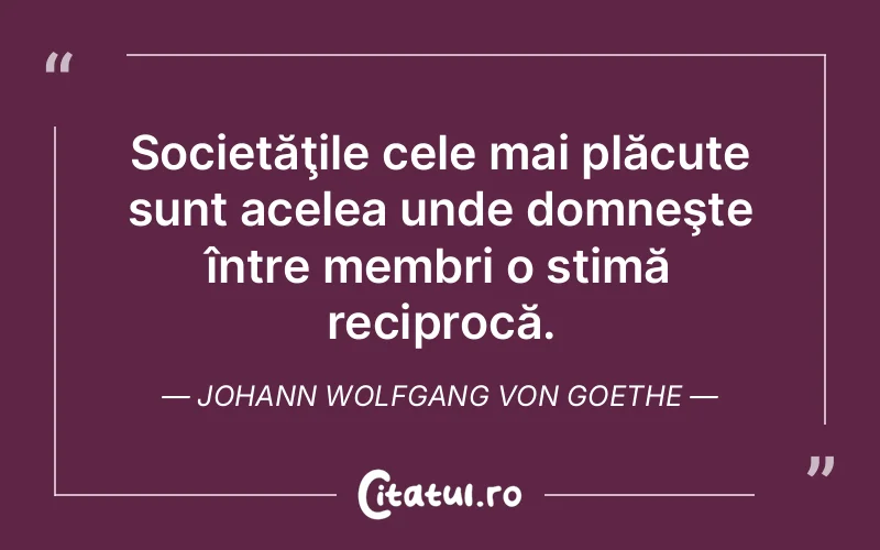 Societăţile cele mai plăcute sunt acelea unde domneşte între membri o stimă reciprocă. Johann Wolfgang von Goethe