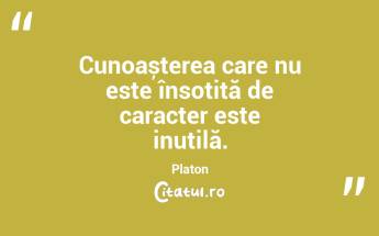 Cunoașterea care nu este însoțită de caracter este inutilă. Platon...