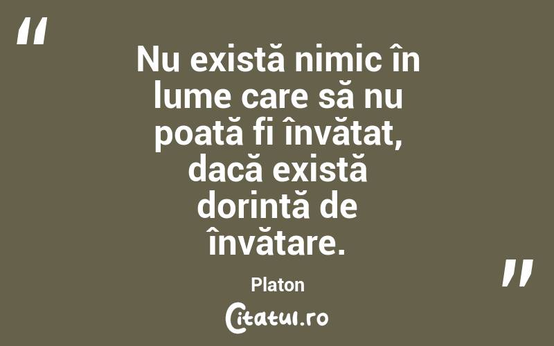 Nu există nimic în lume care să nu poată fi învățat, dacă există dorință de învățare. Platon
