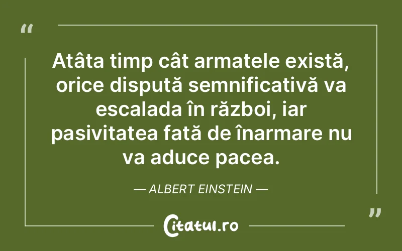 Atâta timp cât armatele există, orice dispută semnificativă va escalada în război, iar pasivitatea față de înarmare nu va aduce pacea. Albert Einstein