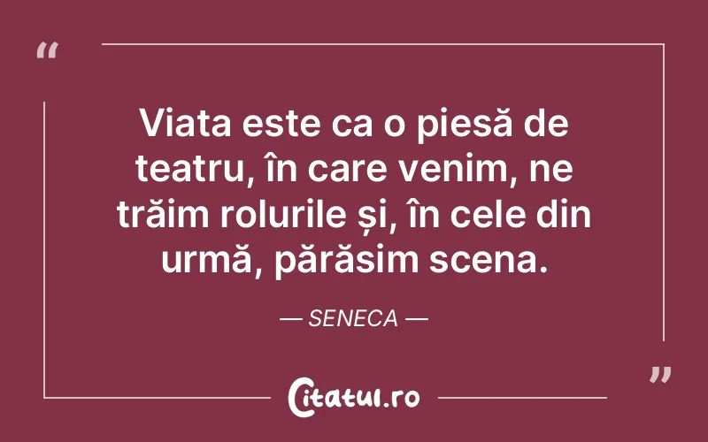 Viața este ca o piesă de teatru, în care venim, ne trăim rolurile și, în cele din urmă, părăsim scena. Seneca