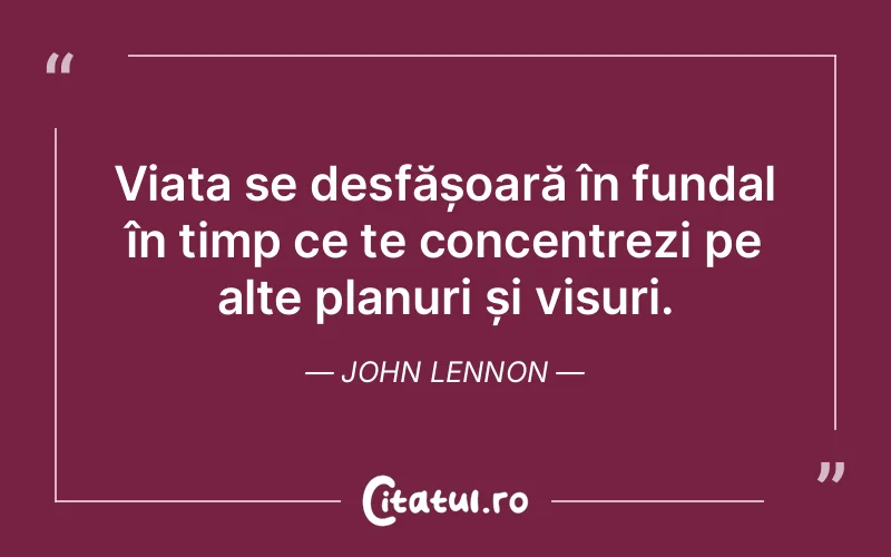Viața se desfășoară în fundal în timp ce te concentrezi pe alte planuri și visuri. John Lennon