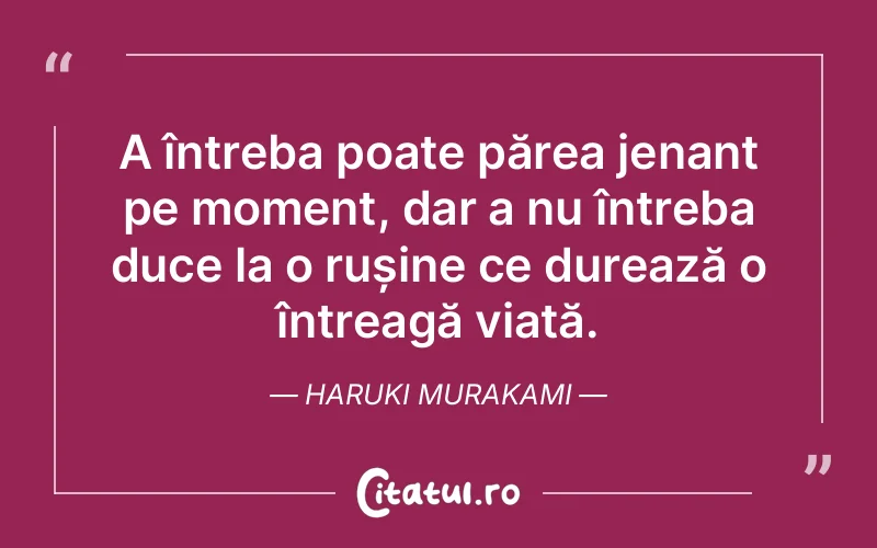 A întreba poate părea jenant pe moment, dar a nu întreba duce la o rușine ce durează o întreagă viață. Haruki Murakami