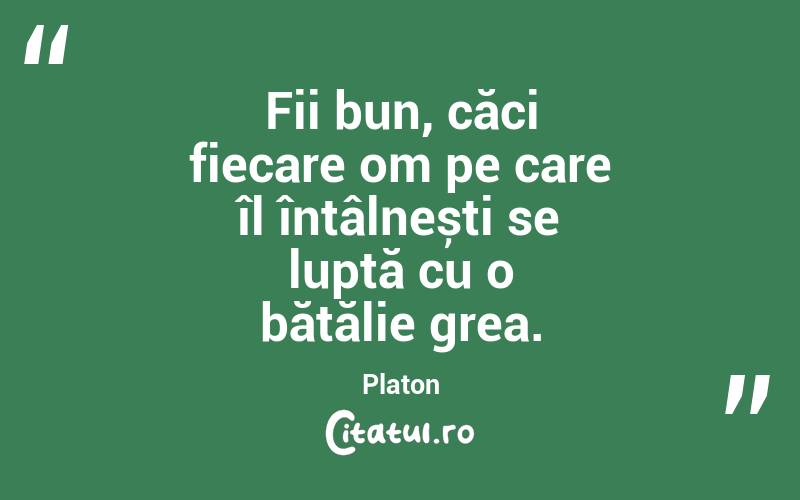 Fii bun, căci fiecare om pe care îl întâlnești se luptă cu o bătălie grea. Platon
