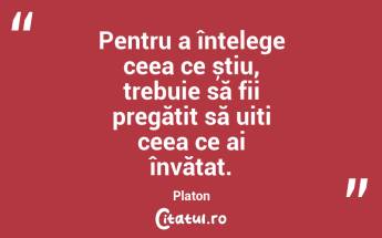 Pentru a înțelege ceea ce știu, trebuie să fii pregătit să uiți ceea ce ai învățat. Platon...