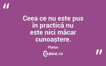 Ceea ce nu este pus în practică nu este nici măcar cunoaștere. Platon...