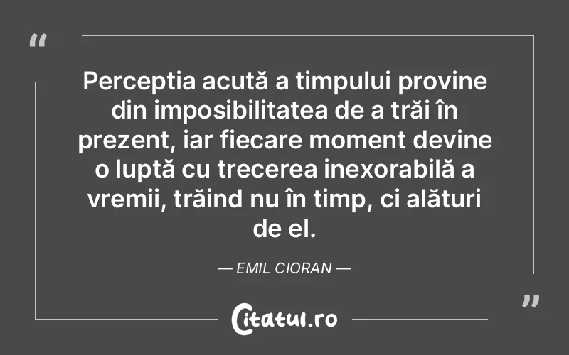 Percepția acută a timpului provine din imposibilitatea de a trăi în prezent, iar fiecare moment devine o luptă cu trecerea inexorabilă a vremii, trăind nu în timp, ci alături de el. Emil Cioran