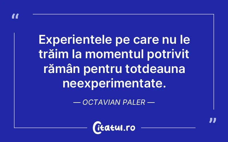 Experiențele pe care nu le trăim la momentul potrivit rămân pentru totdeauna neexperimentate. Octavian Paler