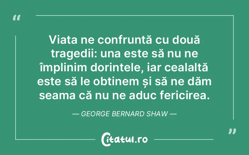 Viața ne confruntă cu două tragedii: una este să nu ne împlinim dorințele, iar cealaltă este să le obținem și să ne dăm seama că nu ne aduc fericirea. George Bernard Shaw