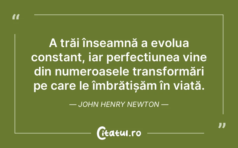 A trăi înseamnă a evolua constant, iar perfecțiunea vine din numeroasele transformări pe care le îmbrățișăm în viață. John Henry Newton