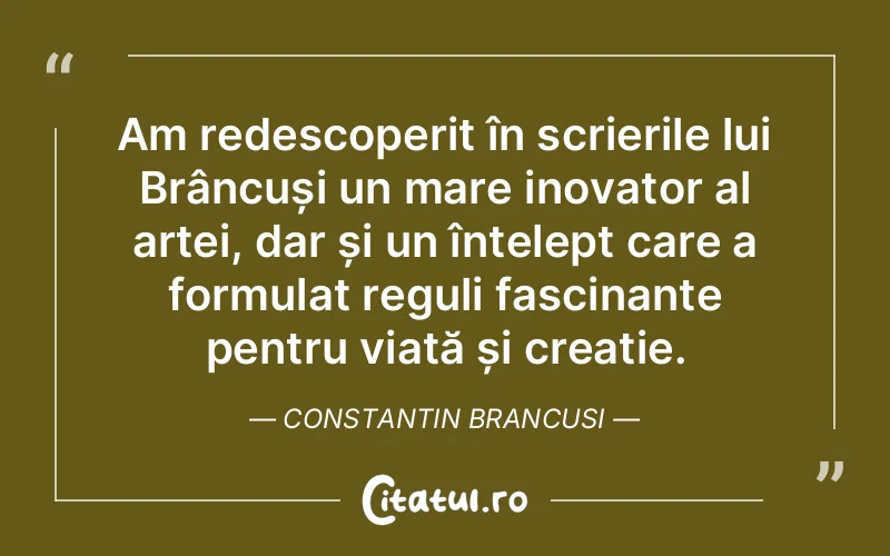 Am redescoperit în scrierile lui Brâncuși un mare inovator al artei, dar și un înțelept care a formulat reguli fascinante pentru viață și creație. Constantin Brancusi