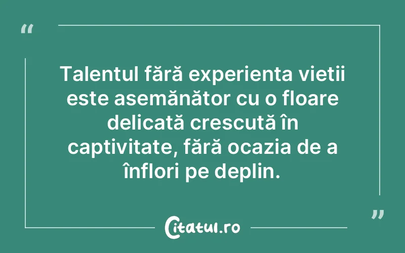 Talentul fără experiența vieții este asemănător cu o floare delicată crescută în captivitate, fără ocazia de a înflori pe deplin.