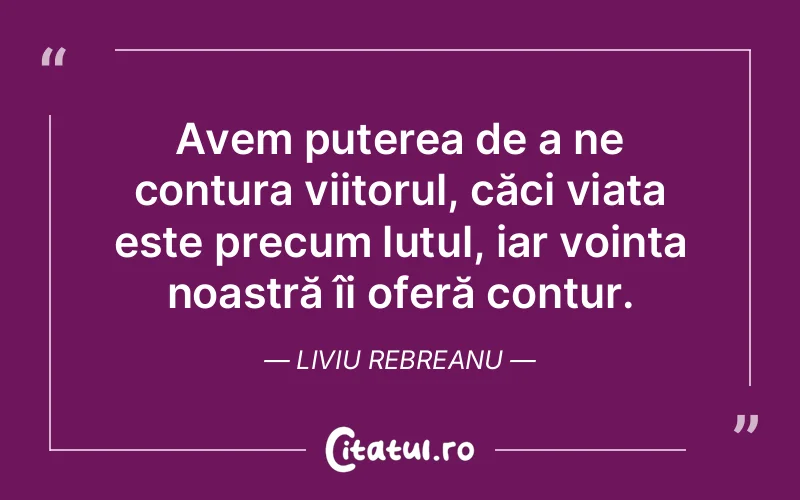 Avem puterea de a ne contura viitorul, căci viața este precum lutul, iar voința noastră îi oferă contur. Liviu Rebreanu