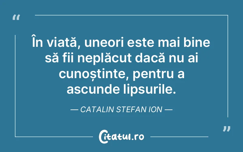 În viață, uneori este mai bine să fii neplăcut dacă nu ai cunoștințe, pentru a ascunde lipsurile. Catalin Stefan Ion
