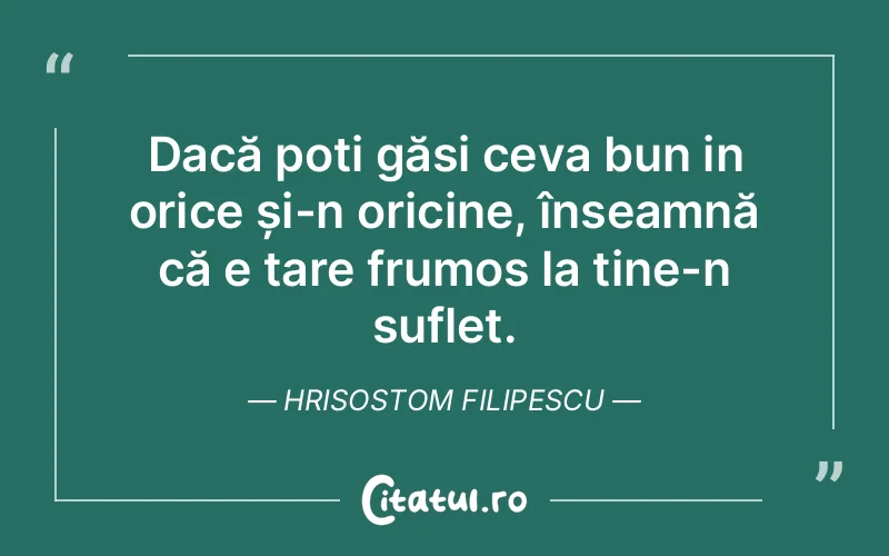 Dacă poți găsi ceva bun in orice și-n oricine, înseamnă că e tare frumos la tine-n suflet. Hrisostom Filipescu