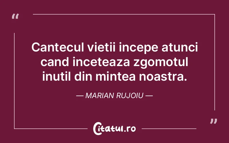Cantecul vietii incepe atunci cand inceteaza zgomotul inutil din mintea noastra.  Marian Rujoiu