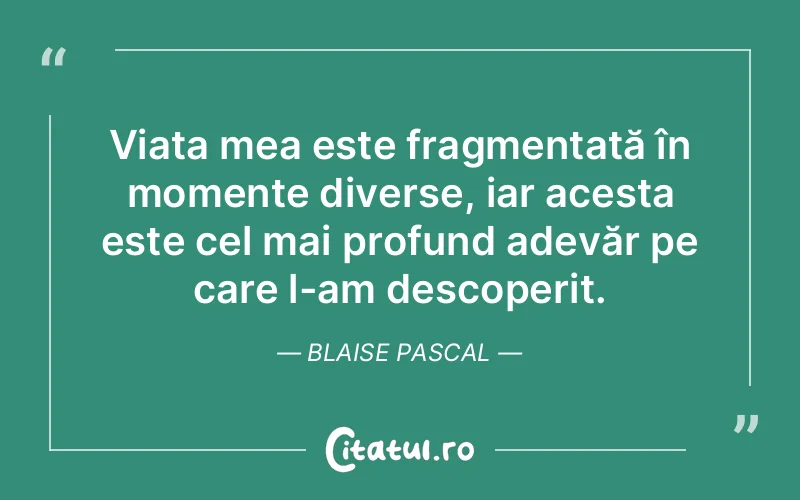 Viața mea este fragmentată în momente diverse, iar acesta este cel mai profund adevăr pe care l-am descoperit. Blaise Pascal