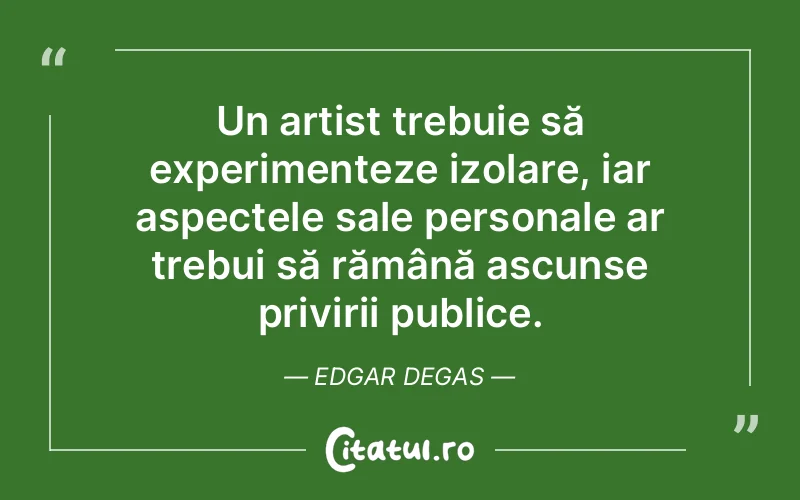 Un artist trebuie să experimenteze izolare, iar aspectele sale personale ar trebui să rămână ascunse privirii publice. Edgar Degas