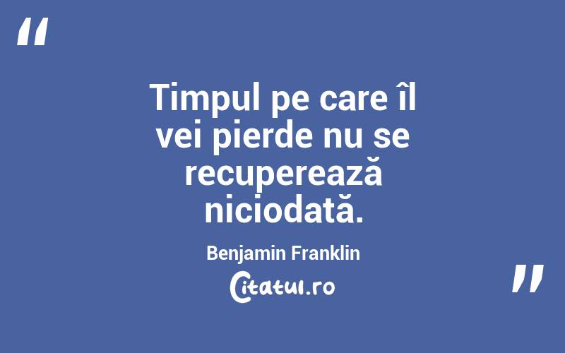 Timpul pe care îl vei pierde nu se recuperează niciodată. Benjamin Franklin
