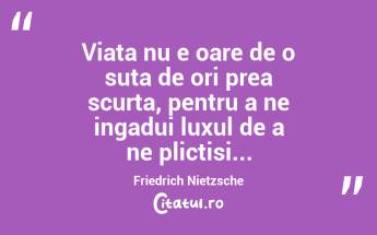 Viata nu e oare de o suta de ori prea scurta, pentru a ne ingadui luxul de a ne plictisi... Friedrich Nietzsche...