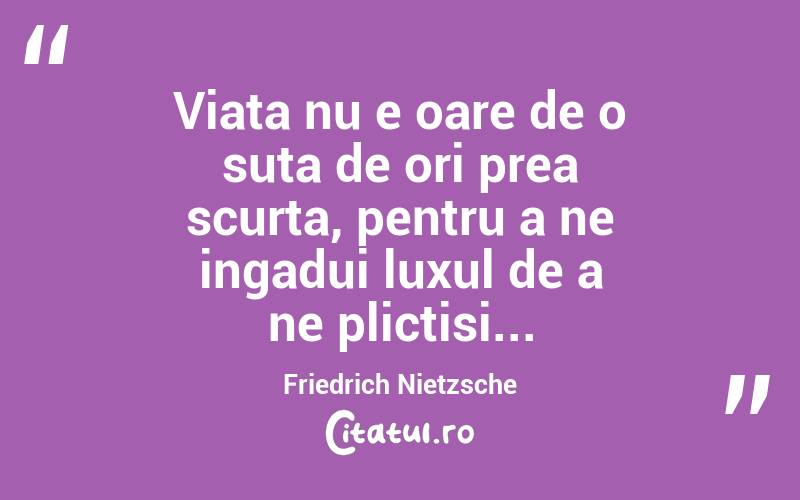 Viata nu e oare de o suta de ori prea scurta, pentru a ne ingadui luxul de a ne plictisi... Friedrich Nietzsche