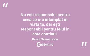 Nu ești responsabil pentru ceea ce s-a întâmplat în viața ta, dar ești responsabil pentru felul în care continui. Karen Salmansohn...