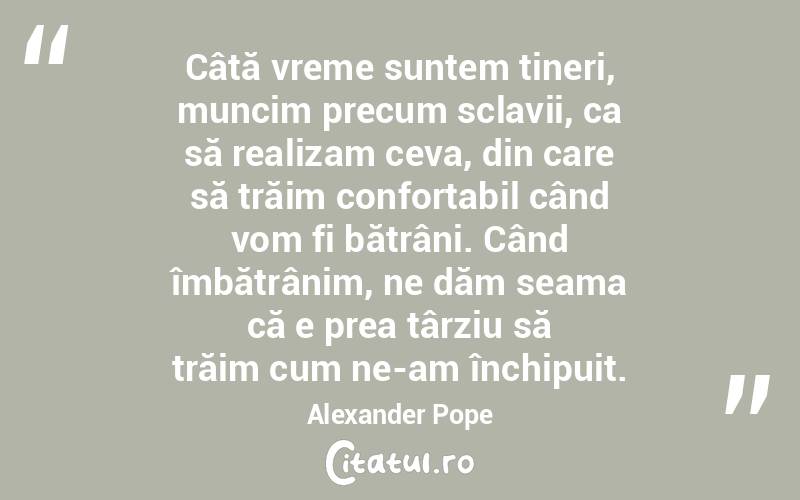 Câtă vreme suntem tineri, muncim precum sclavii, ca să realizam ceva, din care să trăim confortabil când vom fi bătrâni. Când îmbătrânim, ne dăm seama că e prea târziu să trăim cum ne-am închipuit.Alexander Pope