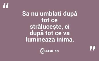 Sa nu umblați după tot ce strălucește, ci după tot ce va lumineaza inima....