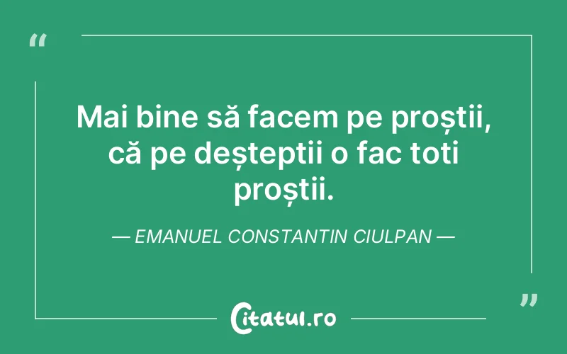 Mai bine să facem pe proștii, că pe deșteptii o fac toți proștii. Emanuel Constantin Ciulpan