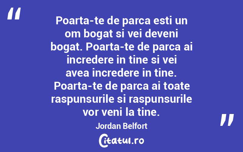 Poarta-te de parca esti un om bogat si vei deveni bogat. Poarta-te de parca ai incredere in tine si vei avea incredere in tine. Poarta-te de parca ai toate raspunsurile si raspunsurile vor veni la tine.  Jordan Belfort
