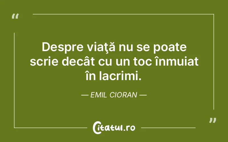 Despre viaţă nu se poate scrie decât cu un toc înmuiat în lacrimi. Emil Cioran