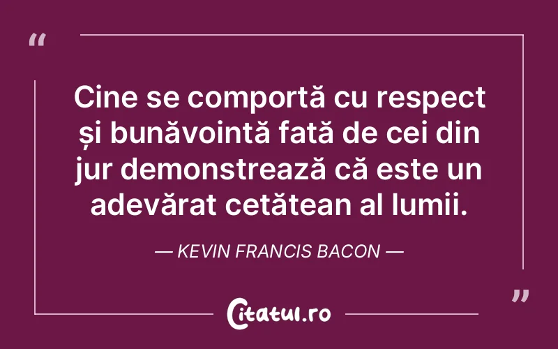 Cine se comportă cu respect și bunăvoință față de cei din jur demonstrează că este un adevărat cetățean al lumii. Kevin Francis Bacon