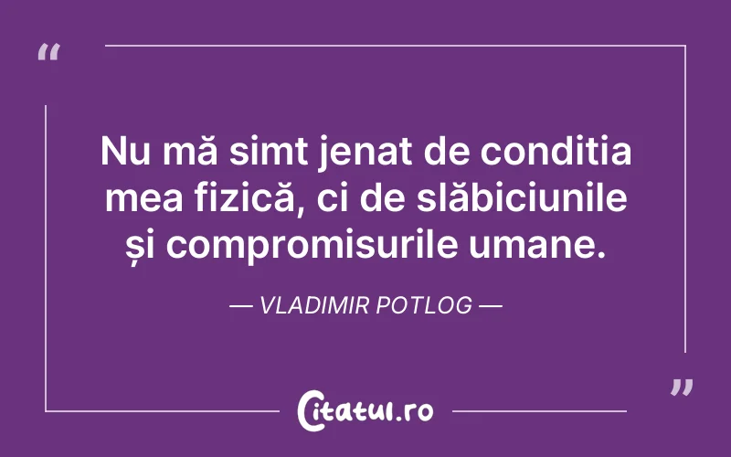 Nu mă simt jenat de condiția mea fizică, ci de slăbiciunile și compromisurile umane. Vladimir Potlog