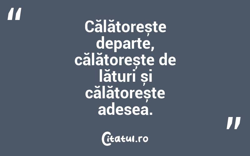 Călătorește departe, călătorește de lături și călătorește adesea. 
