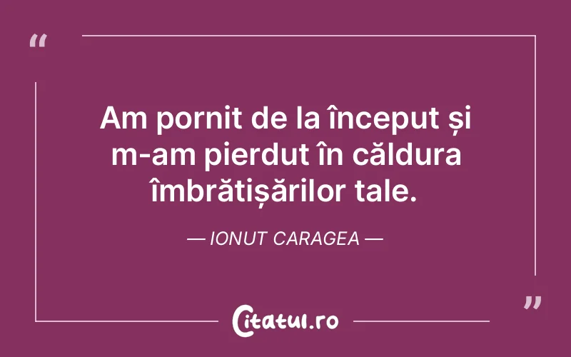 Am pornit de la început și m-am pierdut în căldura îmbrățișărilor tale. Ionut Caragea