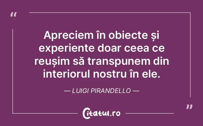 Apreciem în obiecte și experiențe doar ceea ce reușim să transpunem din interiorul nostru în ele. Luigi Pirandello