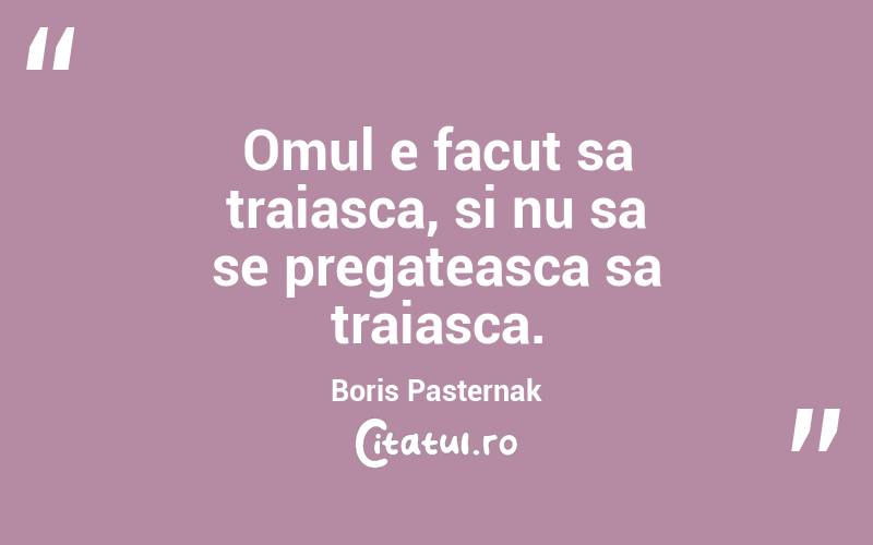 Omul e facut sa traiasca, si nu sa se pregateasca sa traiasca. Boris Pasternak