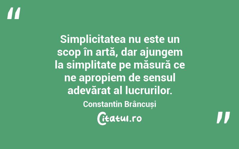 Simplicitatea nu este un scop în artă, dar ajungem la simplitate pe măsură ce ne apropiem de sensul adevărat al lucrurilor. Constantin Brâncuși
