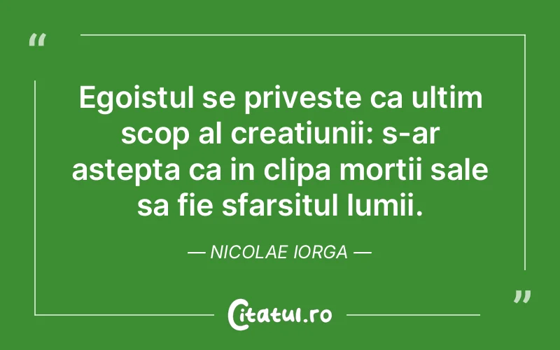 Egoistul se priveste ca ultim scop al creatiunii: s-ar astepta ca in clipa mortii sale sa fie sfarsitul lumii. Nicolae Iorga
