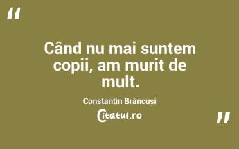 Când nu mai suntem copii, am murit de mult. Constantin Brâncuși...