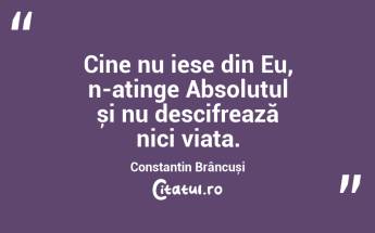 Cine nu iese din Eu, n-atinge Absolutul și nu descifrează nici viața. Constantin Brâncuși...