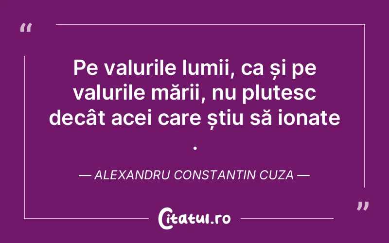 Pe valurile lumii, ca și pe valurile mării, nu plutesc decât acei care știu să ionate . Alexandru Constantin Cuza
