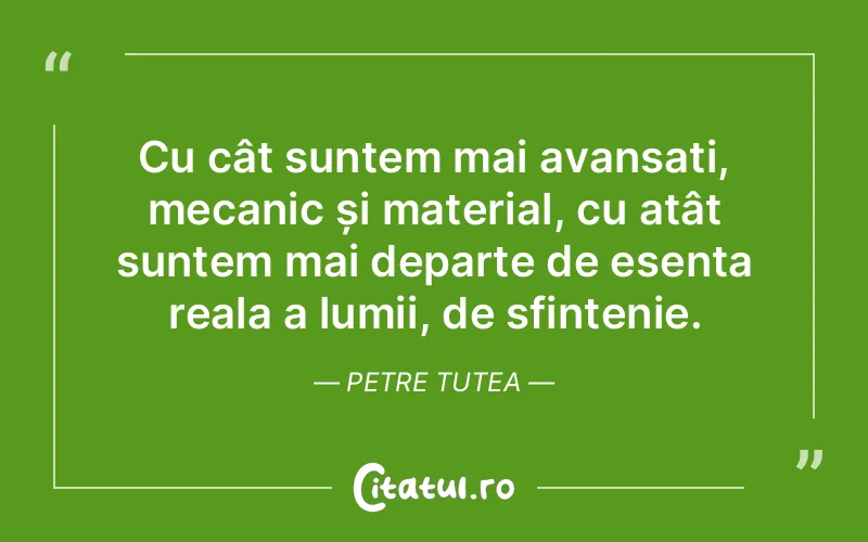 Cu cât suntem mai avansați, mecanic și material, cu atât suntem mai departe de esența reala a lumii, de sfințenie. Petre Tutea