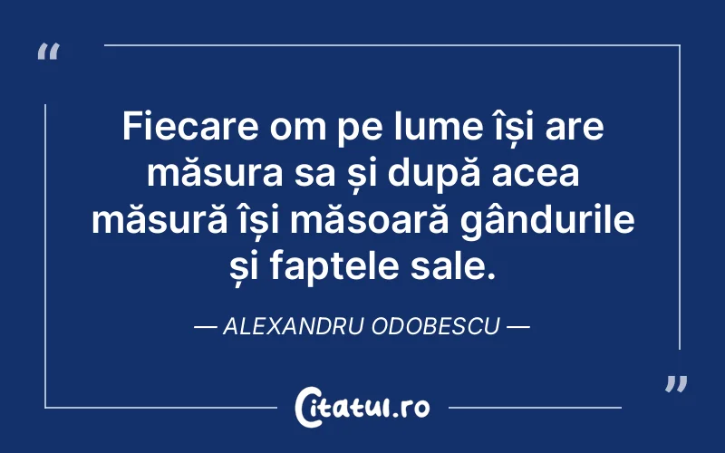 Fiecare om pe lume își are măsura sa și după acea măsură își măsoară gândurile și faptele sale. Alexandru Odobescu