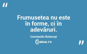 Frumusețea nu este în forme, ci în adevăruri. Constantin Brâncuși...