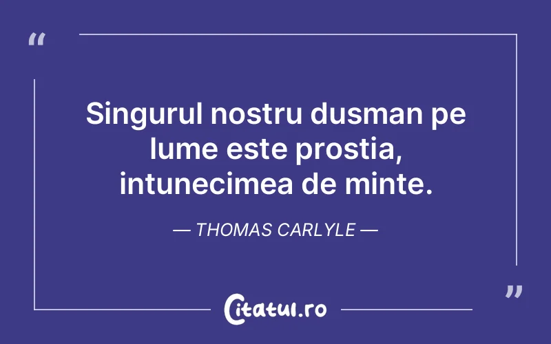 Singurul nostru dusman pe lume este prostia, intunecimea de minte. Thomas Carlyle