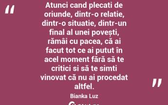 Atunci cand plecați de oriunde, dintr-o relație, dintr-o situatie, dintr-un final al unei povești, rămâi cu pacea, că ai facut tot ce ai putut în acel moment fără să te critici si să te simți vinovat că nu ai procedat altfel. Bianka Luz...